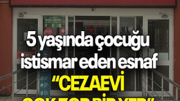 5 yaşında çocuğu istismar eden esnaf: “CEZAEVİ ÇOK ZOR BİR YER”